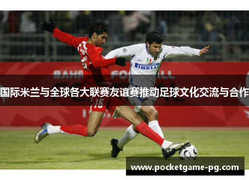 国际米兰与全球各大联赛友谊赛推动足球文化交流与合作 国际米兰与全球各大联赛友谊赛推动足球文化交流与合作
