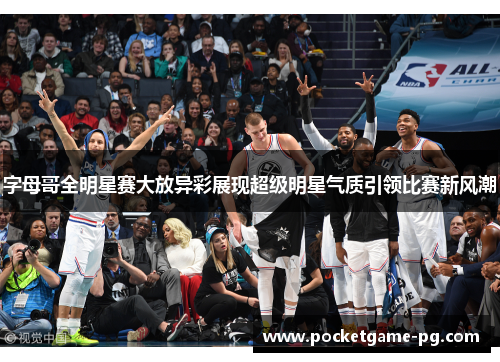 字母哥全明星赛大放异彩展现超级明星气质引领比赛新风潮