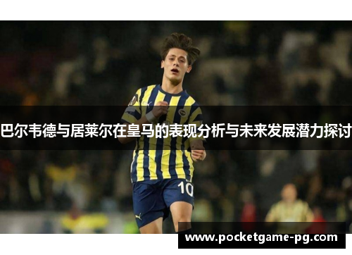 巴尔韦德与居莱尔在皇马的表现分析与未来发展潜力探讨 巴尔韦德与居莱尔在皇马的表现分析与未来发展潜力探讨