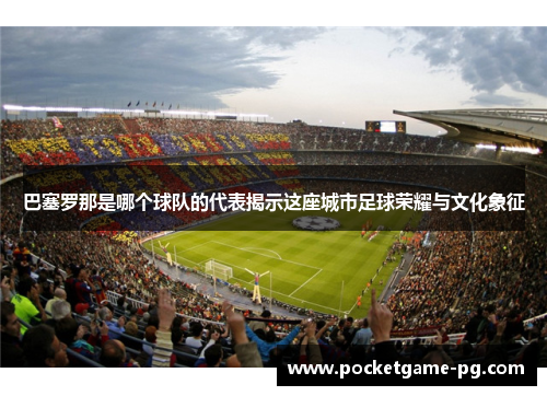 巴塞罗那是哪个球队的代表揭示这座城市足球荣耀与文化象征